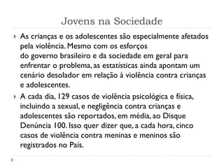 Jovens na Sociedade
 As crianças e os adolescentes são especialmente afetados
pela violência. Mesmo com os esforços
do governo brasileiro e da sociedade em geral para
enfrentar o problema, as estatísticas ainda apontam um
cenário desolador em relação à violência contra crianças
e adolescentes.
 A cada dia, 129 casos de violência psicológica e física,
incluindo a sexual, e negligência contra crianças e
adolescentes são reportados, em média, ao Disque
Denúncia 100. Isso quer dizer que, a cada hora, cinco
casos de violência contra meninas e meninos são
registrados no País.
 