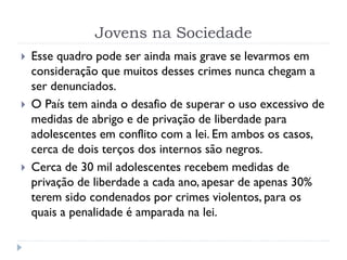 Jovens na Sociedade
 Esse quadro pode ser ainda mais grave se levarmos em
consideração que muitos desses crimes nunca chegam a
ser denunciados.
 O País tem ainda o desafio de superar o uso excessivo de
medidas de abrigo e de privação de liberdade para
adolescentes em conflito com a lei. Em ambos os casos,
cerca de dois terços dos internos são negros.
 Cerca de 30 mil adolescentes recebem medidas de
privação de liberdade a cada ano, apesar de apenas 30%
terem sido condenados por crimes violentos, para os
quais a penalidade é amparada na lei.
 