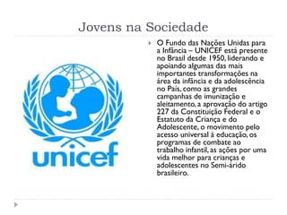 Jovens na Sociedade
 O Fundo das Nações Unidas para
a Infância – UNICEF está presente
no Brasil desde 1950, liderando e
apoiando algumas das mais
importantes transformações na
área da infância e da adolescência
no País, como as grandes
campanhas de imunização e
aleitamento, a aprovação do artigo
227 da Constituição Federal e o
Estatuto da Criança e do
Adolescente, o movimento pelo
acesso universal à educação, os
programas de combate ao
trabalho infantil, as ações por uma
vida melhor para crianças e
adolescentes no Semi-árido
brasileiro.
 
