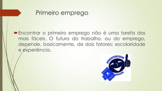 Primeiro emprego 
Encontrar o primeiro emprego não é uma tarefa das 
mais fáceis. O futuro do trabalho, ou do emprego, 
depende, basicamente, de dois fatores: escolaridade 
e experiência. 
 