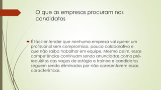 O que as empresas procuram nos 
candidatos 
 É fácil entender que nenhuma empresa vai querer um 
profissional sem compromisso, pouco colaborativo e 
que não saiba trabalhar em equipe. Mesmo assim, essas 
competências continuam sendo anunciadas como pré-requisitos 
das vagas de estágio e trainee e candidatos 
seguem sendo eliminados por não apresentarem essas 
características. 
 
