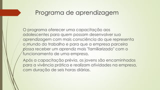 Programa de aprendizagem 
O programa oferecer uma capacitação aos 
adolescentes para quem possam desenvolver sua 
aprendizagem com mais consciência do que representa 
o mundo do trabalho e para que a empresa parceira 
possa receber um aprendiz mais "familiarizado" com o 
funcionamento de uma empresa. 
Após a capacitação prévia, os jovens são encaminhados 
para a vivência prática e realizam atividades na empresa, 
com duração de seis horas diárias. 
 