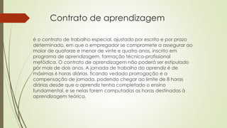 Contrato de aprendizagem 
é o contrato de trabalho especial, ajustado por escrito e por prazo 
determinado, em que o empregador se compromete a assegurar ao 
maior de quatorze e menor de vinte e quatro anos, inscrito em 
programa de aprendizagem, formação técnico-profissional 
metódica. O contrato de aprendizagem não poderá ser estipulado 
por mais de dois anos. A jornada de trabalho do aprendiz é de 
máximas 6 horas diárias, ficando vedado prorrogação e a 
compensação de jornada, podendo chegar ao limite de 8 horas 
diárias desde que o aprendiz tenha completado o ensino 
fundamental, e se nelas forem computadas as horas destinadas à 
aprendizagem teórica. 
 