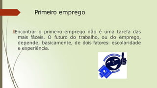 Primeiro emprego
🠶Encontrar o primeiro emprego não é uma tarefa das
mais fáceis. O futuro do trabalho, ou do emprego,
depende, basicamente, de dois fatores: escolaridade
e experiência.
 