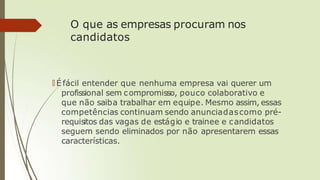 O que as empresas procuram nos
candidatos
🠶 É fácil entender que nenhuma empresa vai querer um
profissional sem compromisso, pouco colaborativo e
que não saiba trabalhar em equipe. Mesmo assim, essas
competências continuam sendo anunciadascomo pré-
requisitos das vagas de estágio e trainee e candidatos
seguem sendo eliminados por não apresentarem essas
características.
 