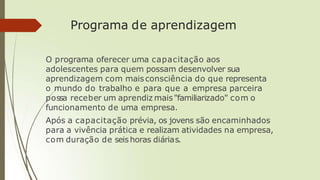 Programa de aprendizagem
O programa oferecer uma capacitação aos
adolescentes para quem possam desenvolver sua
aprendizagem com maisconsciência do que representa
o mundo do trabalho e para que a empresa parceira
possa receber um aprendiz mais"familiarizado" com o
funcionamento de uma empresa.
Após a capacitação prévia, os jovens são encaminhados
para a vivência prática e realizam atividades na empresa,
com duração de seishoras diárias.
 