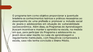 O programa tem como objetivo proporcionar a juventude
brasileira os conhecimentos teóricos e práticos necessários ao
desempenho de uma profissão e promover a inclusão social
de jovens e adolescentes em situação de vulnerabilidade
socioeconômica. Além disso, os Programas de Aprendizagem
buscam incentivar e manter o aprendiz na escola, na medida
em que, para participar do Programa o adolescente ou
jovem deve estar inscrito no curso de aprendizagem e
regularmente matriculado, com frequência comprovada à
escola, caso não tenha concluído o Ensino Médio.
 