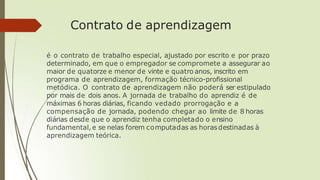 Contrato de aprendizagem
é o contrato de trabalho especial, ajustado por escrito e por prazo
determinado, em que o empregador se compromete a assegurar ao
maior de quatorze e menor de vinte e quatro anos, inscrito em
programa de aprendizagem, formação técnico-profissional
metódica. O contrato de aprendizagem não poderá ser estipulado
por mais de dois anos. A jornada de trabalho do aprendiz é de
máximas 6 horas diárias, ficando vedado prorrogação e a
compensação de jornada, podendo chegar ao limite de 8 horas
diárias desde que o aprendiz tenha completado o ensino
fundamental,e se nelas forem computadas as horasdestinadas à
aprendizagem teórica.
 