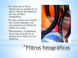*Se trata de un filtro 
óptico que se acopla en la 
parte frontal del objetivo 
de una cámara 
fotográfica. 
*Es más común en la forma 
de cristal redondo, con 
una montura en forma de 
anillo con rosca. 
*Obviamente, el diámetro 
de la rosca ha de ser el 
mismo en el filtro y en el 
objetivo. 
* 
 