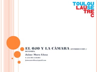 EL OJO Y LA CÁMARA (INTRODUCCIÓN /
REVISIÓN)
Jaime Muro Llosa
T. (51) 981-518-867
jaimemurollosa@gmail.com
 