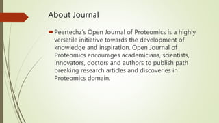 About Journal
Peertechz’s Open Journal of Proteomics is a highly
versatile initiative towards the development of
knowledge and inspiration. Open Journal of
Proteomics encourages academicians, scientists,
innovators, doctors and authors to publish path
breaking research articles and discoveries in
Proteomics domain.
 