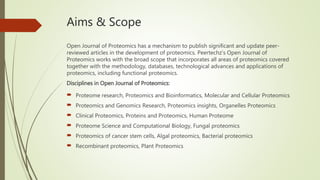 Aims & Scope
Open Journal of Proteomics has a mechanism to publish significant and update peer-
reviewed articles in the development of proteomics. Peertechz’s Open Journal of
Proteomics works with the broad scope that incorporates all areas of proteomics covered
together with the methodology, databases, technological advances and applications of
proteomics, including functional proteomics.
Disciplines in Open Journal of Proteomics:
 Proteome research, Proteomics and Bioinformatics, Molecular and Cellular Proteomics
 Proteomics and Genomics Research, Proteomics insights, Organelles Proteomics
 Clinical Proteomics, Proteins and Proteomics, Human Proteome
 Proteome Science and Computational Biology, Fungal proteomics
 Proteomics of cancer stem cells, Algal proteomics, Bacterial proteomics
 Recombinant proteomics, Plant Proteomics
 