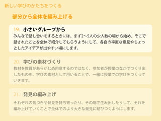 小さいグループから
みんなで話し合いをするときには、まず2∼5人の少人数の場から始め、そこで
話されたことを全体で紹介してもらうようにして、各自の率直な意見やちょっ
としたアイデアが出やすい場にします。
新しい学びのかたちをつくる
部分から全体を編み上げる
19.
教材を教員があらかじめ用意するのではなく、参加者が授業のなかでつくり出
したものを、学びの素材として用いることで、一緒に授業での学びをつくって
いきます。
20. 学びの素材づくり
それぞれの気づきや発見を持ち寄ったり、その場で生み出したりして、それを
編み上げていくことで全体でのより大きな発見に結びつくようにします。
21. 発見の編み上げ
 