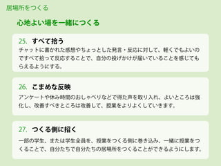 すべて拾う
チャットに書かれた感想やちょっとした発言・反応に対して、軽くでもよいの
ですべて拾って反応することで、自分の投げかけが届いていることを感じても
らえるようにする。
居場所をつくる
心地よい場を一緒につくる
25.
アンケートや休み時間のおしゃべりなどで得た声を取り入れ、よいところは強
化し、改善すべきところは改善して、授業をよりよくしていきます。
26.
一部の学生、または学生全員を、授業をつくる側に巻き込み、一緒に授業をつ
くることで、自分たちで自分たちの居場所をつくることができるようにします。
27. つくる側に招く
こまめな反映
 