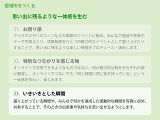 お祭り感
クリスマスやハロウィンなどの季節のイベントに絡め、みんなで服装や背景の
テーマを揃えたり、成果発表をひとつの魅力的なイベントとして盛り上げたり
することで、思い出に残るような楽しい時間をプロデュース・演出します。
居場所をつくる
思い出に残るような一体感を生む
31.
オンラインで共有できるようなものではない、何か魅力的な物をそれぞれの家
に郵送し、オンラインでつないでも「同じ時間に同じ物を持っている」という
一体感を味わい、楽しみます。
32. 特別なつながりを感じる物
盛り上がっている瞬間や、みんなで何かを達成した感動的な瞬間を写真に収め、
共有することで、そのときの出来事や気持ちを思い出せるようにします。
33. いきいきとした瞬間
 