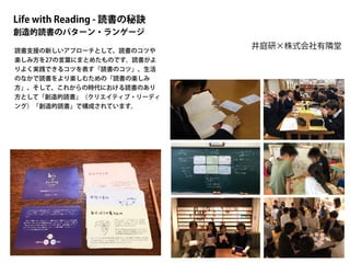Life with Reading - 読書の秘訣
創造的読書のパターン・ランゲージ
井庭研×株式会社有隣堂
読書支援の新しいアプローチとして、読書のコツや
楽しみ方を27の言葉にまとめたものです。読書がよ
りよく実践できるコツを表す「読書のコツ」、生活
のなかで読書をより楽しむための「読書の楽しみ
方」、そして、これからの時代における読書のあり
方として「創造的読書」（クリエイティブ・リーディ
ング）「創造的読書」で構成されています。
 