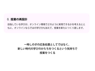 目指している学びが、オンライン環境でどのように実現できるかを考えるとと
もに、オンラインならではの学び方も加えて、授業を新たにつくり直します。
授業の再設計
0.
一時しのぎの応急処置としてではなく、
新しい時代の学びのかたちをつくるという気持ちで
授業をつくる
 