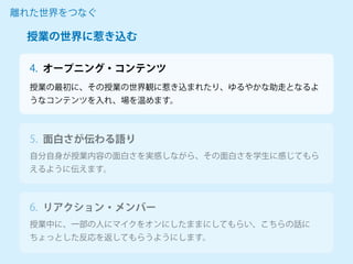 オープニング・コンテンツ
授業の最初に、その授業の世界観に惹き込まれたり、ゆるやかな助走となるよ
うなコンテンツを入れ、場を温めます。
離れた世界をつなぐ
4.
自分自身が授業内容の面白さを実感しながら、その面白さを学生に感じてもら
えるように伝えます。
5. 面白さが伝わる語り
授業中に、一部の人にマイクをオンにしたままにしてもらい、こちらの話に
ちょっとした反応を返してもらうようにします。
6. リアクション・メンバー
授業の世界に惹き込む
 