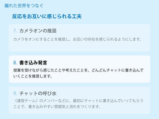 カメラオンの推奨
カメラをオンにすることを推奨し、お互いの存在を感じられるようにします。
離れた世界をつなぐ
7.
授業を受けながら感じたことや考えたことを、どんどんチャットに書き込んで
いくことを推奨します。
《運営チーム》のメンバーなどに、最初にチャットに書き込んでいってもらう
ことで、書き込みやすい雰囲気と流れをつくります。
反応をお互いに感じられる工夫
8. 書き込み発言
9. チャットの呼び水
 