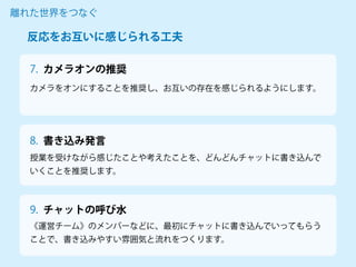 カメラオンの推奨
カメラをオンにすることを推奨し、お互いの存在を感じられるようにします。
離れた世界をつなぐ
7.
授業を受けながら感じたことや考えたことを、どんどんチャットに書き込んで
いくことを推奨します。
《運営チーム》のメンバーなどに、最初にチャットに書き込んでいってもらう
ことで、書き込みやすい雰囲気と流れをつくります。
反応をお互いに感じられる工夫
8. 書き込み発言
9. チャットの呼び水
 