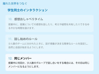 授業中に、授業についての感想を話したり、考えや疑問を共有したりできるゆ
るやかな時間を設けます。
離れた世界をつなぐ
少人数のチームに分かれたときに、話す順番が決まる簡単なルールを設定し、
自然と会話が始まるようにします。
授業中に何回か、少人数のグループで話し合いをする場合には、その日は同じ
メンバーになるようにします。
学生同士のインタラクション
感想おしゃべりタイム
10.
11. 話し始めのルール
12. 同じメンバー
 