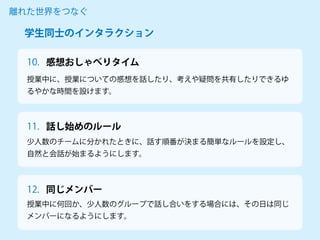 授業中に、授業についての感想を話したり、考えや疑問を共有したりできるゆ
るやかな時間を設けます。
離れた世界をつなぐ
少人数のチームに分かれたときに、話す順番が決まる簡単なルールを設定し、
自然と会話が始まるようにします。
授業中に何回か、少人数のグループで話し合いをする場合には、その日は同じ
メンバーになるようにします。
学生同士のインタラクション
感想おしゃべりタイム
10.
11. 話し始めのルール
12. 同じメンバー
 