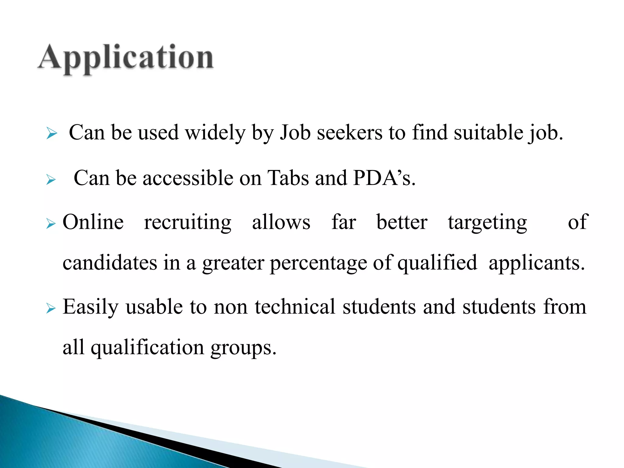  Can be used widely by Job seekers to find suitable job.
 Can be accessible on Tabs and PDA’s.
 Online recruiting allows far better targeting of
candidates in a greater percentage of qualified applicants.
 Easily usable to non technical students and students from
all qualification groups.
 