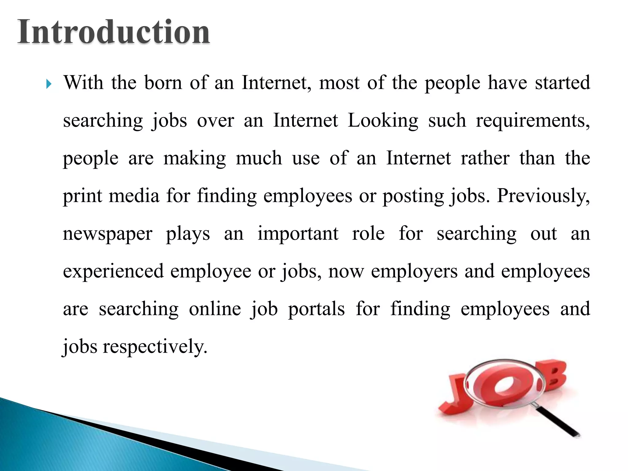  With the born of an Internet, most of the people have started
searching jobs over an Internet Looking such requirements,
people are making much use of an Internet rather than the
print media for finding employees or posting jobs. Previously,
newspaper plays an important role for searching out an
experienced employee or jobs, now employers and employees
are searching online job portals for finding employees and
jobs respectively.
Introduction
 