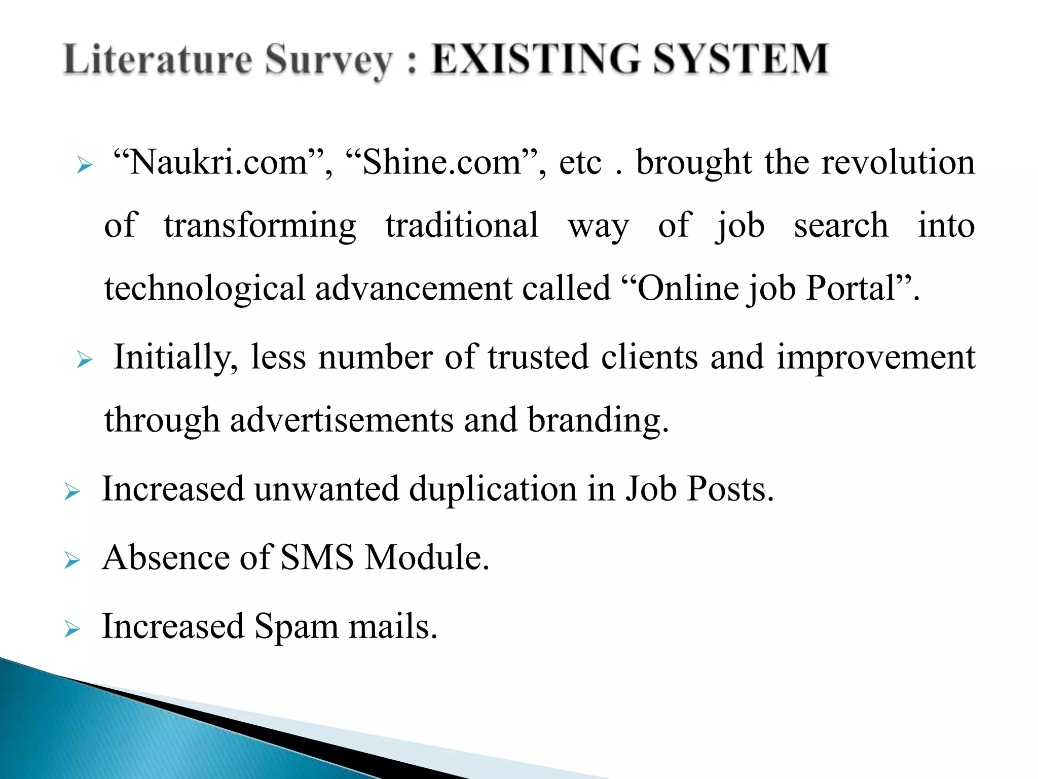  “Naukri.com”, “Shine.com”, etc . brought the revolution
of transforming traditional way of job search into
technological advancement called “Online job Portal”.
 Initially, less number of trusted clients and improvement
through advertisements and branding.
 Increased unwanted duplication in Job Posts.
 Absence of SMS Module.
 Increased Spam mails.
 