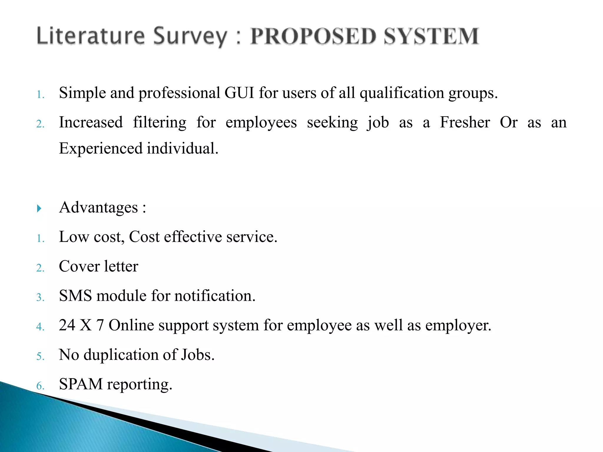1. Simple and professional GUI for users of all qualification groups.
2. Increased filtering for employees seeking job as a Fresher Or as an
Experienced individual.
 Advantages :
1. Low cost, Cost effective service.
2. Cover letter
3. SMS module for notification.
4. 24 X 7 Online support system for employee as well as employer.
5. No duplication of Jobs.
6. SPAM reporting.
 