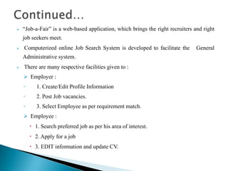  “Job-a-Fair” is a web-based application, which brings the right recruiters and right
job seekers meet.
 Computerized online Job Search System is developed to facilitate the General
Administrative system.
 There are many respective facilities given to :
 Employer :
◦ 1. Create/Edit Profile Information
◦ 2. Post Job vacancies.
◦ 3. Select Employee as per requirement match.
 Employee :
 1. Search preferred job as per his area of interest.
 2. Apply for a job
 3. EDIT information and update CV.
 