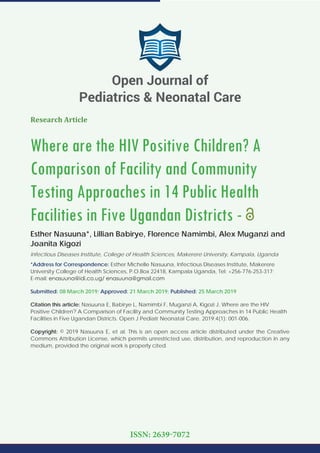 Research Article
Where are the HIV Positive Children? A
Comparison of Facility and Community
Testing Approaches in 14 Public Health
Facilities in Five Ugandan Districts -
Esther Nasuuna*, Lillian Babirye, Florence Namimbi, Alex Muganzi and
Joanita Kigozi
Infectious Diseases Institute, College of Health Sciences, Makerere University, Kampala, Uganda
*Address for Correspondence: Esther Michelle Nasuuna, Infectious Diseases Institute, Makerere
University College of Health Sciences, P.O.Box 22418, Kampala Uganda, Tel: +256-776-253-317;
E-mail:
Submitted: 08 March 2019; Approved: 21 March 2019; Published: 25 March 2019
Citation this article: Nasuuna E, Babirye L, Namimbi F, Muganzi A, Kigozi J. Where are the HIV
Positive Children? A Comparison of Facility and Community Testing Approaches in 14 Public Health
Facilities in Five Ugandan Districts. Open J Pediatr Neonatal Care. 2019;4(1): 001-006.
Copyright: © 2019 Nasuuna E, et al. This is an open access article distributed under the Creative
Commons Attribution License, which permits unrestricted use, distribution, and reproduction in any
medium, provided the original work is properly cited.
Open Journal of
Pediatrics & Neonatal Care
ISSN: 2639-7072
 