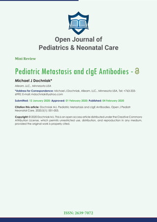 Mini Review
Pediatric Metastasis and cIgE Antibodies -
Michael J Dochniak*
Alleam, LLC., Minnesota USA
*Address for Correspondence: Michael J Dochniak, Alleam, LLC., Minnesota USA, Tel: +763-333-
6990; E-mail:
Submitted: 12 January 2020; Approved: 01 February 2020; Published: 04 February 2020
Citation this article: Dochniak MJ. Pediatric Metastasis and cIgE Antibodies. Open J Pediatr
Neonatal Care. 2020;5(1): 001-003.
Copyright: © 2020 Dochniak MJ. This is an open access article distributed under the Creative Commons
Attribution License, which permits unrestricted use, distribution, and reproduction in any medium,
provided the original work is properly cited.
Open Journal of
Pediatrics & Neonatal Care
ISSN: 2639-7072
 