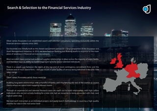 Search & Selection to the Financial Services Industry




Oliver James Associates is an established search and selection consultancy operating exclusively within the
 nancial services industry since 2002.

Our business was initially built as the chosen recruitment partner for a large proportion of the Insurance and
Asset Management industries. In 2011, we launched our Banking and Broking teams in response to two main
areas of weakness in nancial services recruitment:

Most recruiters have contractual preferred supplier relationships in place across the majority of major banks,
and therefore have no ability to market map & pro-actively source talented individuals

There is a supply gap between the reach of the top-end of most contingency recruitment rms and the
bottom-end of most search rms – this gap results in poor quality of service being delivered in the £75-150k
salary range

Oliver James Associates satisfy these needs by:

Building long-term relationships with a handful of banks, and ring-fencing the rest of the market as source
clients where we spend time mapping relevant teams

Through an experienced and talented Research team we reach out to build relationships with high calibre
individuals who are not actively looking for a new role, but are receptive to being presented with their next
logical career step

We treat each instruction as an individual project, and apply search methodology to sourcing a high quality
shortlist for roles in the mid-senior level
 