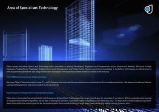 Area of Specialism: Technology




Oliver James Associates Quant and Technology team specialises in placing Developers, Engineers and Programmers across Investment Banking, Electronic & High
Frequency Trading Firms, Proprietary Trading Firms, Asset Management and Hedge Funds. Due to our intrinsic knowledge in the eld of technology, our clients trust us
with assignments to nd the best programmers and developers with experience either inside or outside of the industry.

Front O ce Development & Implementation

We cover Object Oriented coders in Java, C++ or C#, however the team also focuses attention on numerical and functional programming. We work across all asset classes,
varying trading systems and resource at all levels of seniority.


High Frequency & Algorithmic Trading Technologists

Oliver James Associates has identi ed the High Frequency & Algorithmic Trading space as a major growth area for a number of our clients. With a comprehensive network
of exceptional development pro les, we are able to distinguish whether a candidate will be suitable for a role within this area. The team will actively head hunt top candi-
dates from within the industry and locate exceptional talent from outside looking to begin their career within this highly exciting business area.
 