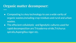 Organic matter decomposer:
● Composting is a key technology to use a wide varity of
organic wastes,including crop residues and rural and urban
wastes.
● The effecient cellulolytic and lignolytic cultures used for
rapid decomposition are Tricoderma viride,Trichurus
spiralis,Aspergillus niger etc.
 