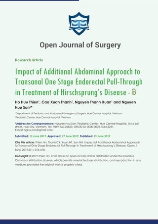Research Article
Impact of Additional Abdominal Approach to
Transanal One Stage Endorectal Pull-Through
in Treatment of Hirschsprung’s Disease -
Ho Huu Thien1
, Cao Xuan Thanh1
, Nguyen Thanh Xuan1
and Nguyen
Huu Son2
*
1
Department of Pediatric and Abdominal Emergency Surgery, Hue Central Hospital, Vietnam
2
Pediatric Center, Hue Central Hospital, Vietnam
*Address for Correspondence: Nguyen Huu Son, Pediatric Center, Hue Central Hospital, 16 Le Loi
street, Hue city, Vietnam, Tel: +849-760-26853; ORCID ID: 0000-0002-7564-6231;
E-mail:
Submitted: 13 June 2019; Approved: 27 June 2019; Published: 29 June 2019
Cite this article: Thien HH, Thanh CX, Xuan NT, Son NH. Impact of Additional Abdominal Approach
to Transanal One Stage Endorectal Pull-Through in Treatment of Hirschsprung’s Disease. Open J
Surg. 2019;3(1): 015-018.
Copyright: © 2019 Thien HH, et al. This is an open access article distributed under the Creative
Commons Attribution License, which permits unrestricted use, distribution, and reproduction in any
medium, provided the original work is properly cited.
Open Journal of Surgery
 