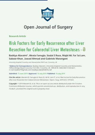 Research Article
Risk Factors for Early Recurrence after Liver
Resection for Colorectal Liver Metastases -
Badriya Alaraimi*, Alexia Farrugia, Soulat S Raza, Majid Ali, For Tai Lam,
Saboor Khan, Jawad Ahmad and Gabriele Marangoni
University Hospital Coventry and Warwickshire NHS Trust, Coventry, UK
*Address for Correspondence: Badriya Alaraimi, University Hospital Coventry and Warwickshire,
Clifford Bridge Road Coventry CV2 2DX, Coventry, UK, ORCID ID: 0000-0001-5100-0631;
E-mail:
Submitted: 13 June 2019; Approved: 16 July 2019; Published: 18 July 2019
Cite this article: Alaraimi B, Farrugia A, Raza SS, Ali M, Lam FT, et al. Risk Factors for Early Recurrence
after Liver Resection for Colorectal Liver Metastases. Open J Surg. 2019;3(1): 019-023.
Copyright: © 2019 Alaraimi B, et al. This is an open access article distributed under the Creative
Commons Attribution License, which permits unrestricted use, distribution, and reproduction in any
medium, provided the original work is properly cited.
Open Journal of Surgery
 
