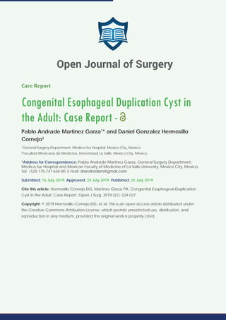 Care Report
Congenital Esophageal Duplication Cyst in
the Adult: Case Report -
Pablo Andrade Martinez Garza1
* and Daniel Gonzalez Hermosillo
Cornejo2
1
General Surgery Department, Medica Sur Hospital, Mexico City, Mexico
2
Facultad Mexicana de Medicina, Universidad La Salle, Mexico City, Mexico
*Address for Correspondence: Pablo Andrade Martinez Garza, General Surgery Department,
Medica Sur Hospital and Mexican Faculty of Medicine of La Salle University, Mexico City, Mexico,
Tel: +520-175-747-636-00; E-mail:
Submitted: 16 July 2019; Approved: 24 July 2019; Published: 25 July 2019
Cite this article: Hermosillo Cornejo DG, Martinez Garza PA. Congenital Esophageal Duplication
Cyst in the Adult: Case Report. Open J Surg. 2019;3(1): 024-027.
Copyright: © 2019 Hermosillo Cornejo DG, et al. This is an open access article distributed under
the Creative Commons Attribution License, which permits unrestricted use, distribution, and
reproduction in any medium, provided the original work is properly cited.
Open Journal of Surgery
 