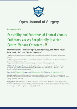 Reaserch Article
Feasibility and Functions of Central Venous
Catheters versus Peripherally Inserted
Central Venous Catheters -
Martin Hubrich2
, Sophie Lindgren2
, Lars Rydberg3
, Britt-Marie Iresjö1
,
Kent Lundholm1
, and Cecilia Engström1
*
1
Department of Surgery, Institute of Clinical Sciences, Sahlgrenska Academy, University of Gothenburg,
Sweden
2
Department of Anesthesiology and Intensive Care, Institute of Clinical Sciences, Sahlgrenska Academy,
University of Gothenburg, Sweden
3
Region Västra Götaland, Department of Surgery, the Hospital of Skaraborg, Skövde
*Address for Correspondence: Cecilia Engström, Department of Surgery, Institute of Clinical
Sciences, Sahlgrenska Academy, University of Gothenburg, Sweden, Tel: +463-134-21000;
E-mail:
Submitted: 27 August 2019; Approved: 03 September 2019; Published: 05 September 2019
Cite this article: Hubrich M, Lindgren S, Rydberg L, Iresjö BM, Engström C, et al. Feasibility and
Functions of Central Venous Catheters versus Peripherally Inserted Central Venous Catheters. Open
J Surg. 2019;3(2): 028-033.
Copyright: © 2019 Hubrich M, et al. This is an open access article distributed under the Creative
Commons Attribution License, which permits unrestricted use, distribution, and reproduction in any
medium, provided the original work is properly cited.
Open Journal of Surgery
 