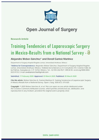 Research Article
Training Tendencies of Laparoscopic Surgery
in Mexico-Results from a National Survey -
Alejandro Weber-Sánchez* and Denzil Garteiz Martínez
Department of Surgery Hospital Ángeles Lomas, Universidad Anáhuac México
*Address for Correspondence: Alejandro Weber Sánchez, Department of Surgery Hospital Ángeles
Lomas, Universidad Anáhuac México, Vialidad de la Barranca s/n Consultorio 410, Colonia Valle de
las Palmas, Huixquilucan, C.P. 52763, México, Tel: +52-555-246-9527; ORCID ID: orcid.org/0000-0002-
0223-9133; E-mail:
Submitted: 17 February 2020; Approved: 03 March 2020; Published: 05 March 2020
Cite this article: Weber-Sánchez A, Garteiz-Martínez D. Training Tendencies of Laparoscopic Surgery
in Mexico-Results from a National Survey. Open J Surg. 2020;4(1): 015-020.
Copyright: © 2020 Weber-Sánchez A, et al. This is an open access article distributed under
the Creative Commons Attribution License, which permits unrestricted use, distribution, and
reproduction in any medium, provided the original work is properly cited.
Open Journal of Surgery
ISSN: 2689-0593
 