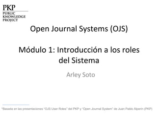 Open Journal Systems (OJS) Módulo 1: Introducción a los roles del Sistema Arley Soto *Basada en las presentaciones “OJS User Roles” del PKP  y “Open Journal System” de Juan Pablo Alperín (PKP) 