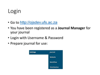 Login
• Go to http://ojsdev.ufs.ac.za
• You have been registered as a Journal Manager for
your journal
• Login with Username & Password
• Prepare journal for use:
 