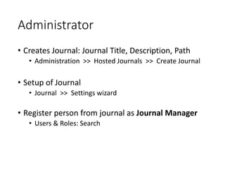 Administrator
• Creates Journal: Journal Title, Description, Path
• Administration >> Hosted Journals >> Create Journal
• Setup of Journal
• Journal >> Settings wizard
• Register person from journal as Journal Manager
• Users & Roles: Search
 