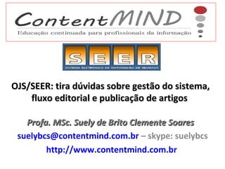 OJS/SEER: tira dúvidas sobre gestão do sistema,
fluxo editorial e publicação de artigos
Profa. MSc. Suely de Brito Clemente Soares
suelybcs@contentmind.com.br – skype: suelybcs
http://www.contentmind.com.br

 