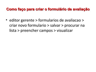 Como faço para criar o formulário de avaliação

• editor gerente > formularios de avaliacao >
criar novo formulario > salvar > procurar na
lista > preencher campos > visualizar

 