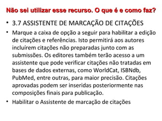 Não sei utilizar esse recurso. O que é e como faz?

• 3.7 ASSISTENTE DE MARCAÇÃO DE CITAÇÕES
• Marque a caixa de opção a seguir para habilitar a edição
de citações e referências. Isto permitirá aos autores
incluírem citações não preparadas junto com as
submissões. Os editores também terão acesso a um
assistente que pode verificar citações não tratadas em
bases de dados externas, como WorldCat, ISBNdb,
PubMed, entre outras, para maior precisão. Citações
aprovadas podem ser inseridas posteriormente nas
composições finais para publicação.
• Habilitar o Assistente de marcação de citações

 
