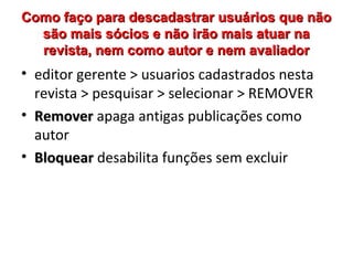 Como faço para descadastrar usuários que não
são mais sócios e não irão mais atuar na
revista, nem como autor e nem avaliador

• editor gerente > usuarios cadastrados nesta
revista > pesquisar > selecionar > REMOVER
• Remover apaga antigas publicações como
autor
• Bloquear desabilita funções sem excluir

 