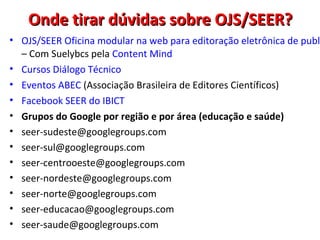Onde tirar dúvidas sobre OJS/SEER?

• OJS/SEER Oficina modular na web para editoração eletrônica de publi
– Com Suelybcs pela Content Mind
• Cursos Diálogo Técnico
• Eventos ABEC (Associação Brasileira de Editores Científicos)
• Facebook SEER do IBICT
• Grupos do Google por região e por área (educação e saúde)
• seer-sudeste@googlegroups.com
• seer-sul@googlegroups.com
• seer-centrooeste@googlegroups.com
• seer-nordeste@googlegroups.com
• seer-norte@googlegroups.com
• seer-educacao@googlegroups.com
• seer-saude@googlegroups.com

 