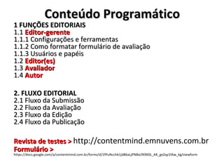Conteúdo Programático

1 FUNÇÕES EDITORIAIS
1.1 Editor-gerente
1.1.1 Configurações e ferramentas
1.1.2 Como formatar formulário de avaliação
1.1.3 Usuários e papéis
1.2 Editor(es)
1.3 Avaliador
1.4 Autor
2. FLUXO EDITORIAL
2.1 Fluxo da Submissão
2.2 Fluxo da Avaliação
2.3 Fluxo da Edição
2.4 Fluxo da Publicação

Revista de testes > http://contentmind.emnuvens.com.br
Formulário >
https://docs.google.com/a/contentmind.com.br/forms/d/1fPuNcchb1jdB6aLjPN8xLfKXK0L_AK_gx2qy1fAw_kg/viewform

 